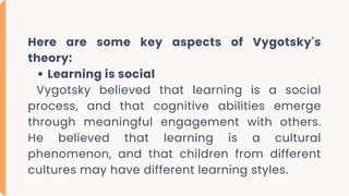 Here are some key aspects of Vygotsky's
theory:
Learning is social
Vygotsky believed that learning is a social
process, and that cognitive abilities emerge
through meaningful engagement with others.
He believed that learning is a cultural
phenomenon, and that children from different
cultures may have different learning styles.
 