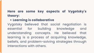 Here are some key aspects of Vygotsky's
theory:
Learning is collaborative
Vygotsky believed that social negotiation is
essential for building knowledge and
understanding concepts. He believed that
learning is a process of acquiring knowledge,
beliefs, and problem-solving strategies through
interactions with others.
 