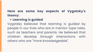 Here are some key aspects of Vygotsky's
theory:
Learning is guided
Vygotsky believed that learning is guided by
people in our lives who are in mentor-type roles,
such as teachers and parents. He believed that
children develop through interactions with
others who are "more knowledgeable".
 