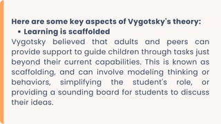 Here are some key aspects of Vygotsky's theory:
Learning is scaffolded
Vygotsky believed that adults and peers can
provide support to guide children through tasks just
beyond their current capabilities. This is known as
scaffolding, and can involve modeling thinking or
behaviors, simplifying the student's role, or
providing a sounding board for students to discuss
their ideas.
 