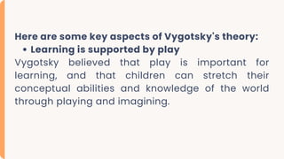 Here are some key aspects of Vygotsky's theory:
Learning is supported by play
Vygotsky believed that play is important for
learning, and that children can stretch their
conceptual abilities and knowledge of the world
through playing and imagining.
 
