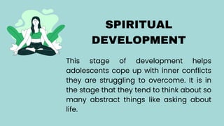 SPIRITUAL
DEVELOPMENT
This stage of development helps
adolescents cope up with inner conflicts
they are struggling to overcome. It is in
the stage that they tend to think about so
many abstract things like asking about
life.
 