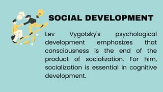 SOCIAL DEVELOPMENT
Lev Vygotsky's psychological
development emphasizes that
consciousness is the end of the
product of socialization. For him,
socialization is essential in cognitive
development.
 