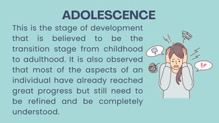 ADOLESCENCE
This is the stage of development
that is believed to be the
transition stage from childhood
to adulthood. It is also observed
that most of the aspects of an
individual have already reached
great progress but still need to
be refined and be completely
understood.
 