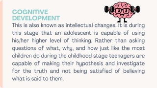 This is also known as intellectual changes. It is during
this stage that an adolescent is capable of using
his/her higher level of thinking. Rather than asking
questions of what, why, and how just like the most
children do during the childhood stage teenagers are
capable of making their hypothesis and investigate
for the truth and not being satisfied of believing
what is said to them.
COGNITIVE
DEVELOPMENT
 
