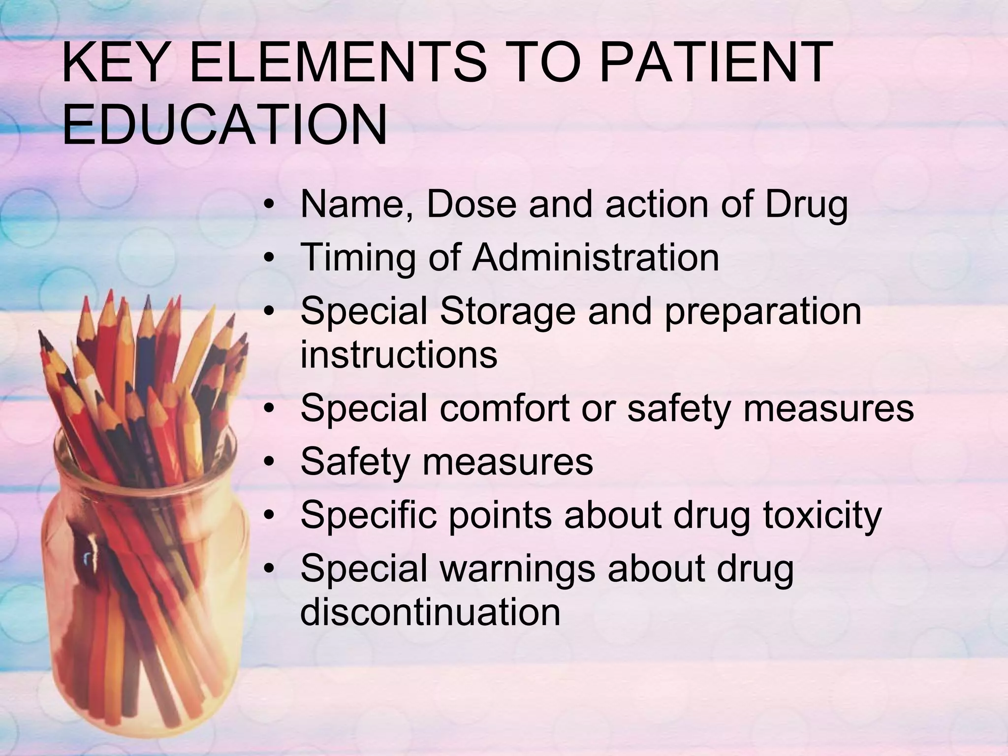 KEY ELEMENTS TO PATIENT EDUCATION Name, Dose and action of Drug Timing of Administration Special Storage and preparation instructions Special comfort or safety measures Safety measures Specific points about drug toxicity Special warnings about drug discontinuation 