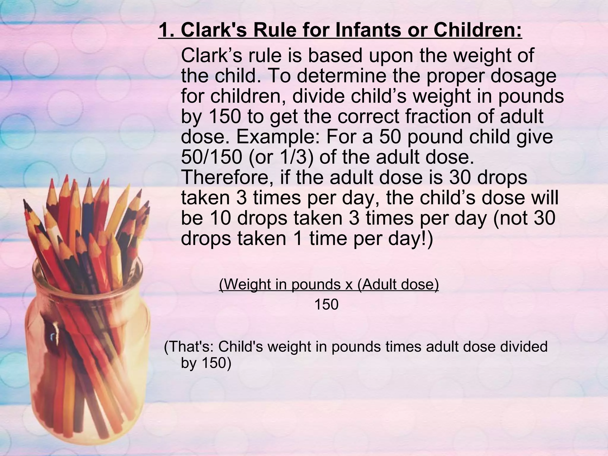 1. Clark's Rule for Infants or Children: Clark’s rule is based upon the weight of the child. To determine the proper dosage for children, divide child’s weight in pounds by 150 to get the correct fraction of adult dose. Example: For a 50 pound child give 50/150 (or 1/3) of the adult dose. Therefore, if the adult dose is 30 drops taken 3 times per day, the child’s dose will be 10 drops taken 3 times per day (not 30 drops taken 1 time per day!)  (Weight in pounds x (Adult dose)     150 (That's: Child's weight in pounds times adult dose divided by 150) 