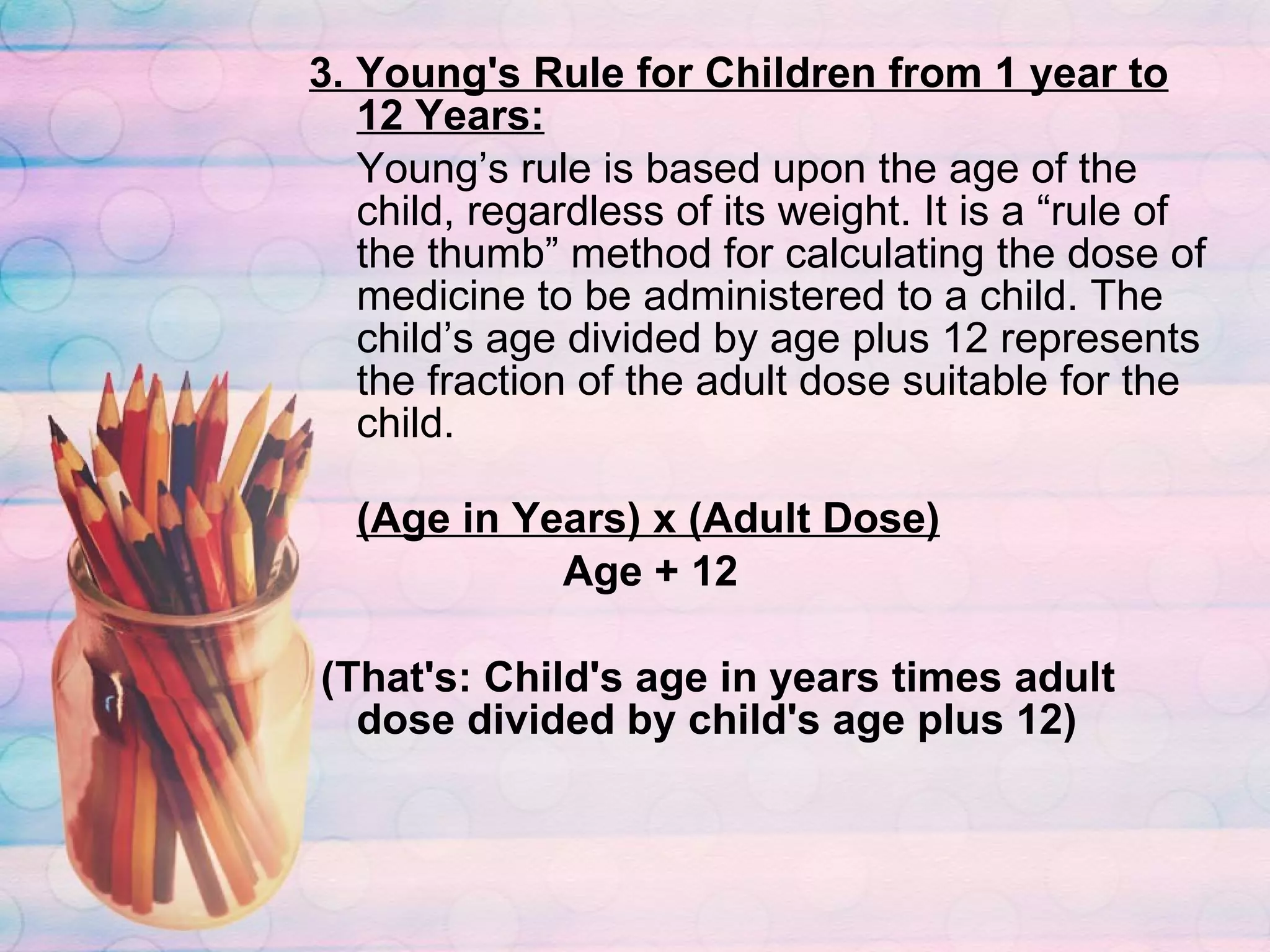 3. Young's Rule for Children from 1 year to 12 Years: Young’s rule is based upon the age of the child, regardless of its weight. It is a “rule of the thumb” method for calculating the dose of medicine to be administered to a child. The child’s age divided by age plus 12 represents the fraction of the adult dose suitable for the child.   (Age in Years) x (Adult Dose)   Age + 12 (That's: Child's age in years times adult dose divided by child's age plus 12) 