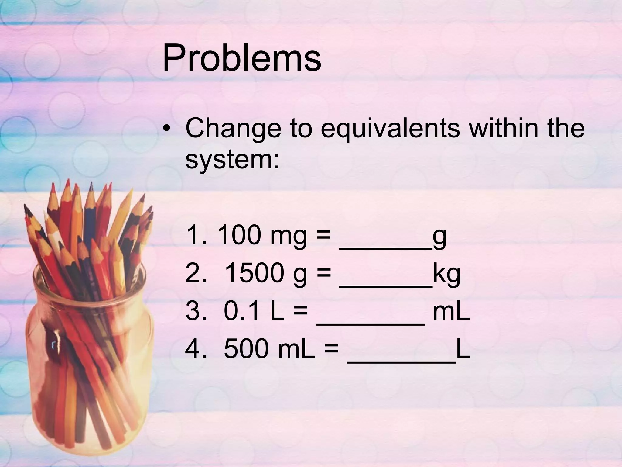 Problems Change to equivalents within the system: 1. 100 mg = ______g 2.  1500 g = ______kg 3.  0.1 L = _______ mL 4.  500 mL = _______L 