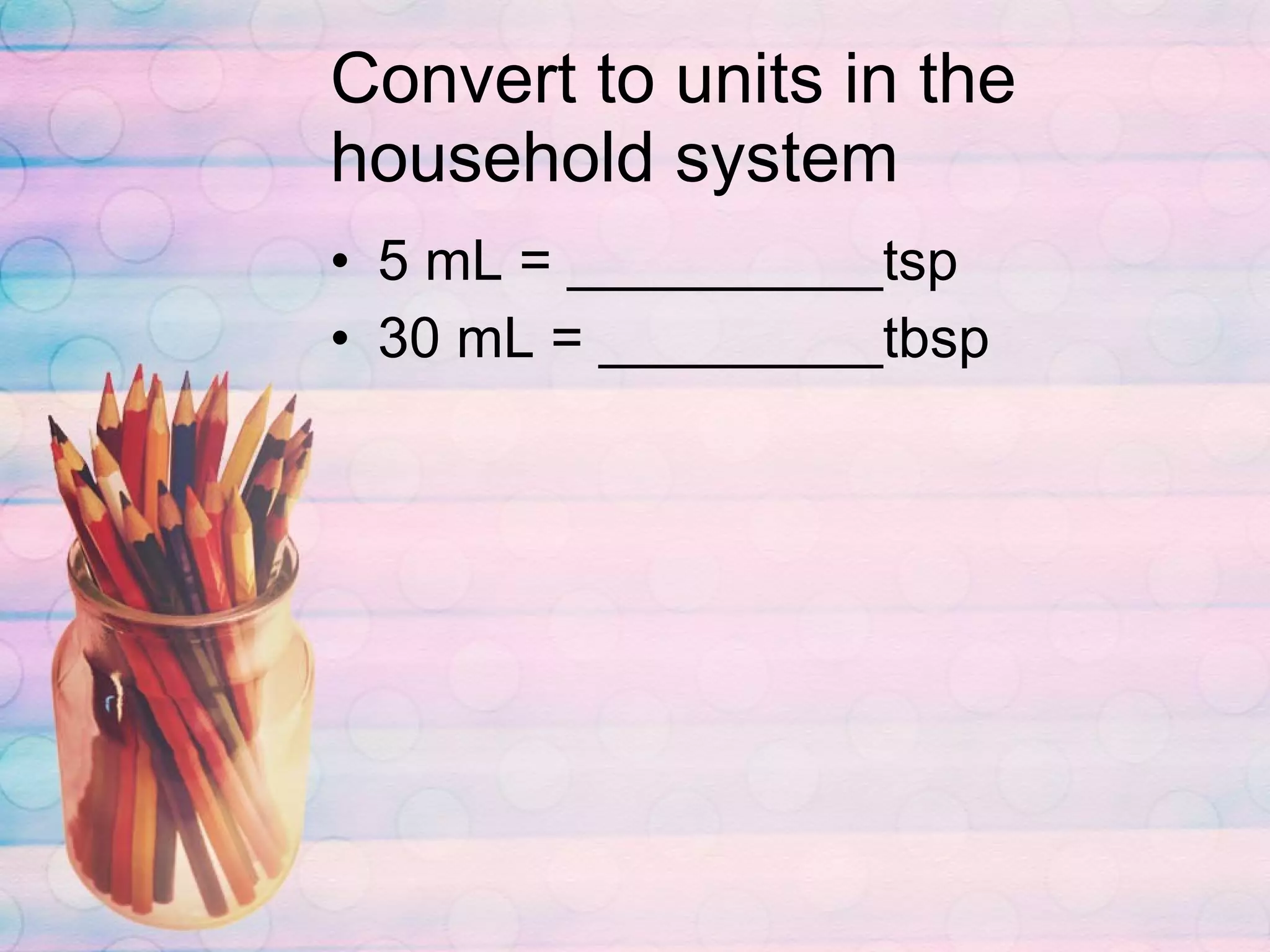 Convert to units in the household system 5 mL = __________tsp 30 mL = _________tbsp 
