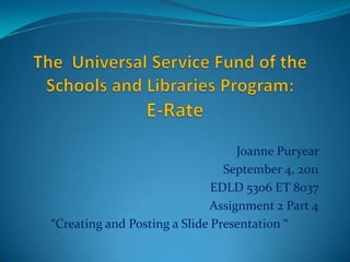The  Universal Service Fund of the Schools and Libraries Program:   E-Rate Joanne Puryear September 4, 2011 EDLD 5306 ET 8037 Assignment 2 Part 4 “Creating and Posting a Slide Presentation “  