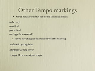 Other Tempo markings
    • Other Italian words that can modify the music include:
molto (very)
meno (less)
poco (a little)
non troppo (not too much)

  • Tempo may change and is indicated with the following
accelerando - getting faster
" " "
ritardando - getting slower#
# # #
A tempo - Return to original tempo
 
