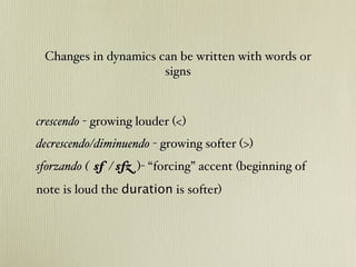Changes in dynamics can be written with words or
                      signs



crescendo - growing louder (<)
decrescendo/diminuendo - growing softer (>)#
sforzando ( sf / sfz )- “forcing” accent (beginning of
note is loud the duration is softer)
 