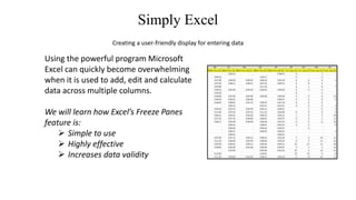 Freezing Panes with Microsoft Excel
Creating a user-friendly display for entering data
Using the powerful program Microsoft
Excel can quickly become overwhelming
when it is used to add, edit and calculate
data across multiple columns.
We will learn how Excel’s Freeze Panes
feature is:
 Simple to use
 Highly effective
 Increases data validity
 