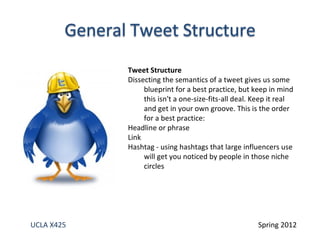 Tweet Structure
            Dissecting the semantics of a tweet gives us some
                 blueprint for a best practice, but keep in mind
                 this isn't a one-size-fits-all deal. Keep it real
                 and get in your own groove. This is the order
                 for a best practice:
            Headline or phrase
            Link
            Hashtag - using hashtags that large influencers use
                 will get you noticed by people in those niche
                 circles




UCLA X425                                             Spring 2012
 
