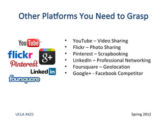 •   YouTube – Video Sharing
            •   Flickr – Photo Sharing
            •   Pinterest – Scrapbooking
            •   LinkedIn – Professional Networking
            •   Foursquare – Geolocation
            •   Google+ - Facebook Competitor




UCLA X425                                Spring 2012
 
