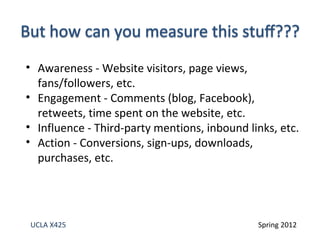 • Awareness - Website visitors, page views,
  fans/followers, etc.
• Engagement - Comments (blog, Facebook),
  retweets, time spent on the website, etc.
• Influence - Third-party mentions, inbound links, etc.
• Action - Conversions, sign-ups, downloads,
  purchases, etc.




UCLA X425                                     Spring 2012
 