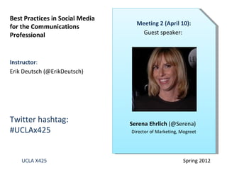 Best Practices in Social Media
                                   Meeting 2 (April 10):
for the Communications
Professional                         Guest speaker:



Instructor:
Erik Deutsch (@ErikDeutsch)




Twitter hashtag:                 Serena Ehrlich (@Serena)
#UCLAx425                        Director of Marketing, Mogreet




    UCLA X425                                            Spring 2012
 