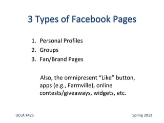1. Personal Profiles
       2. Groups
       3. Fan/Brand Pages

            Also, the omnipresent “Like” button,
            apps (e.g., Farmville), online
            contests/giveaways, widgets, etc.


UCLA X425                                      Spring 2012
 