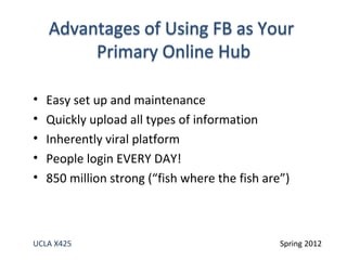 •   Easy set up and maintenance
•   Quickly upload all types of information
•   Inherently viral platform
•   People login EVERY DAY!
•   850 million strong (“fish where the fish are”)



UCLA X425                                       Spring 2012
 