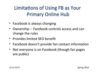 • Facebook is always changing
• Ownership -- Facebook controls access and can
  change the rules
• Provides limited SEO benefit
• Facebook doesn’t provide fan contact information
• Not everyone is on Facebook (though fan pages
  are public)


UCLA X425                                 Spring 2012
 
