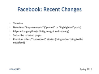 •   Timeline
•   Newsfeed “improvements” (“pinned” or “highlighted” posts)
•   Edgerank algorythm (affinity, weight and recency)
•   Subscribe to brand pages
•   Premium offers/ “sponsored” stories (brings advertising to the
    newsfeed)




UCLA X425                                                      Spring 2012
 