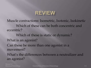 Manual of
Structural Kinesiology Foundations of Structural Kinesiology 1-1
Muscle contractions: Isometric, Isotonic, Isokinetic
Which of these can be both concentric and
eccentric?
Which of these is static or dynamic?
What is an agonist?
Can these be more than one agonist in a
movement?
What’s the differences between a neutralizer and
an agonist?
 