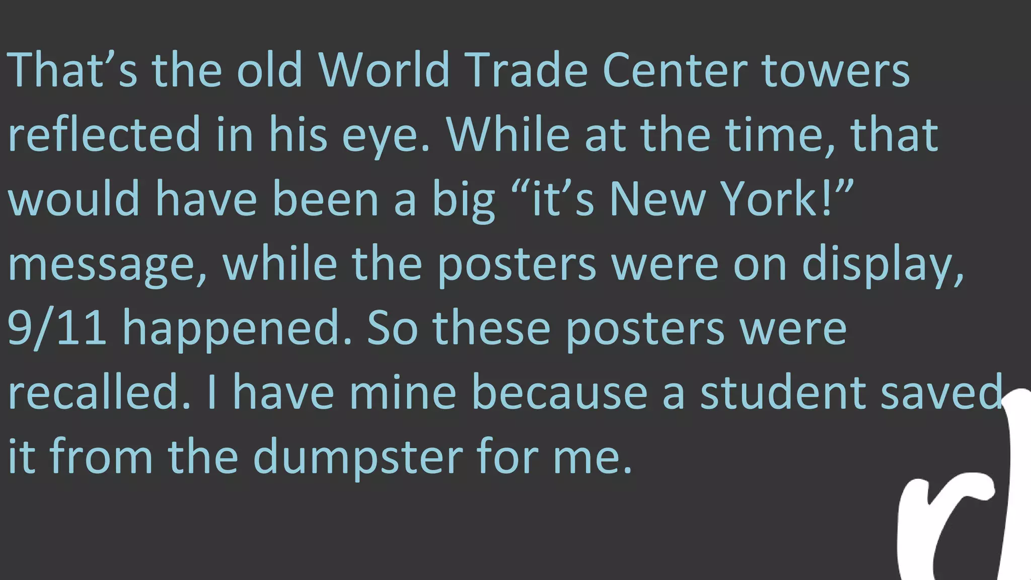 That’s the old World Trade Center towers
reflected in his eye. While at the time, that
would have been a big “it’s New York!”
message, while the posters were on display,
9/11 happened. So these posters were
recalled. I have mine because a student saved
it from the dumpster for me.
 