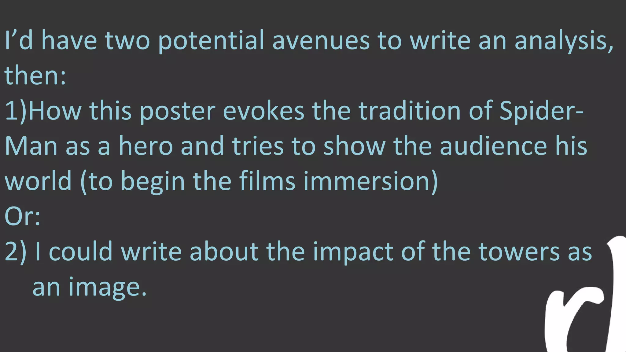 I’d have two potential avenues to write an analysis,
then:
1)How this poster evokes the tradition of Spider-
Man as a hero and tries to show the audience his
world (to begin the films immersion)
Or:
2) I could write about the impact of the towers as
an image.
 