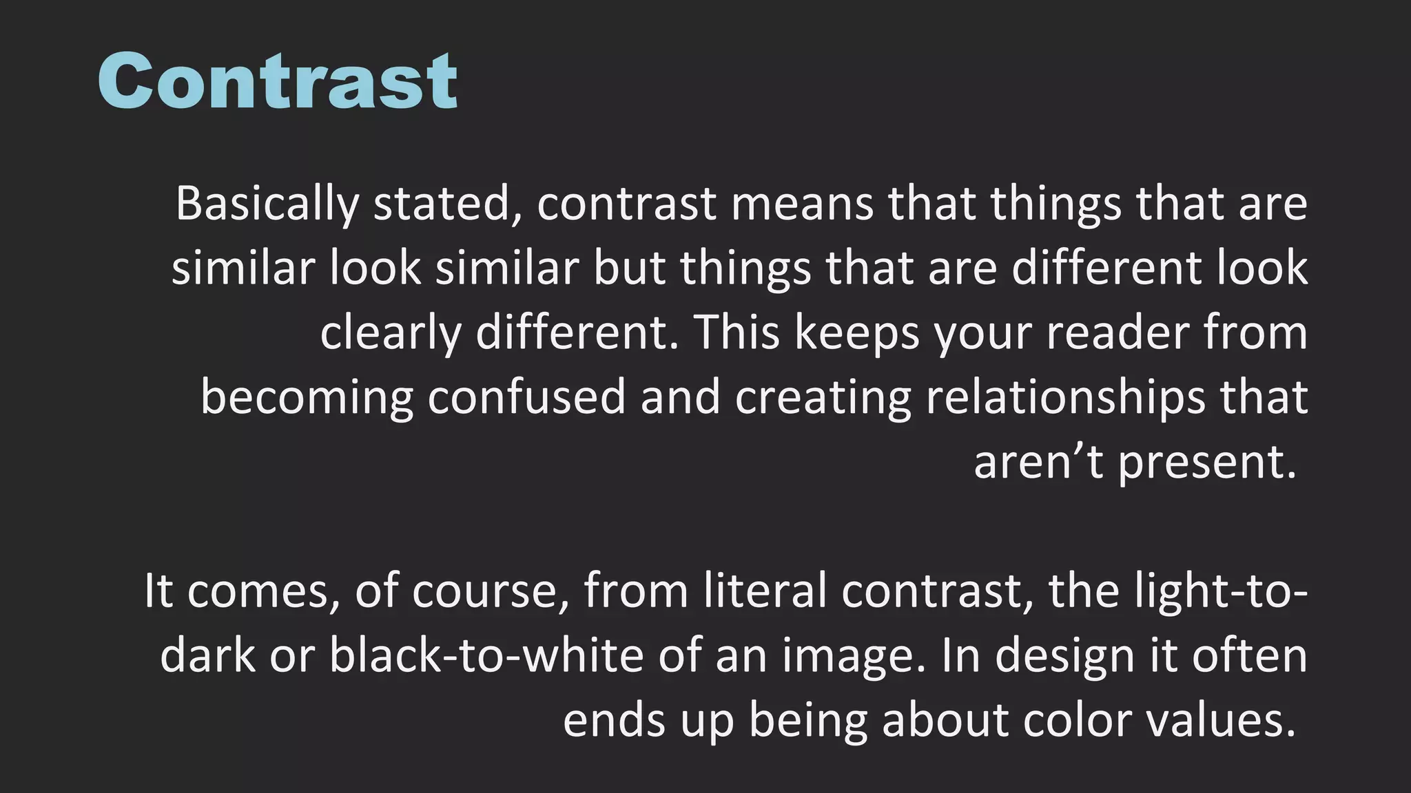 Contrast
Basically stated, contrast means that things that are
similar look similar but things that are different look
clearly different. This keeps your reader from
becoming confused and creating relationships that
aren’t present.
It comes, of course, from literal contrast, the light-to-
dark or black-to-white of an image. In design it often
ends up being about color values.
 