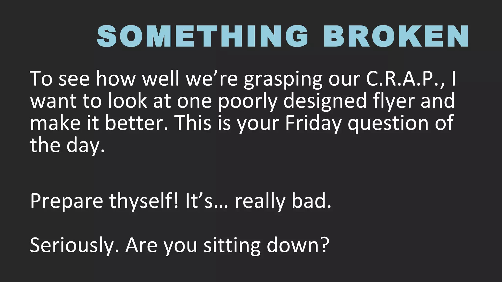 SOMETHING BROKEN
To see how well we’re grasping our C.R.A.P., I
want to look at one poorly designed flyer and
make it better. This is your Friday question of
the day.
Prepare thyself! It’s… really bad.
Seriously. Are you sitting down?
 