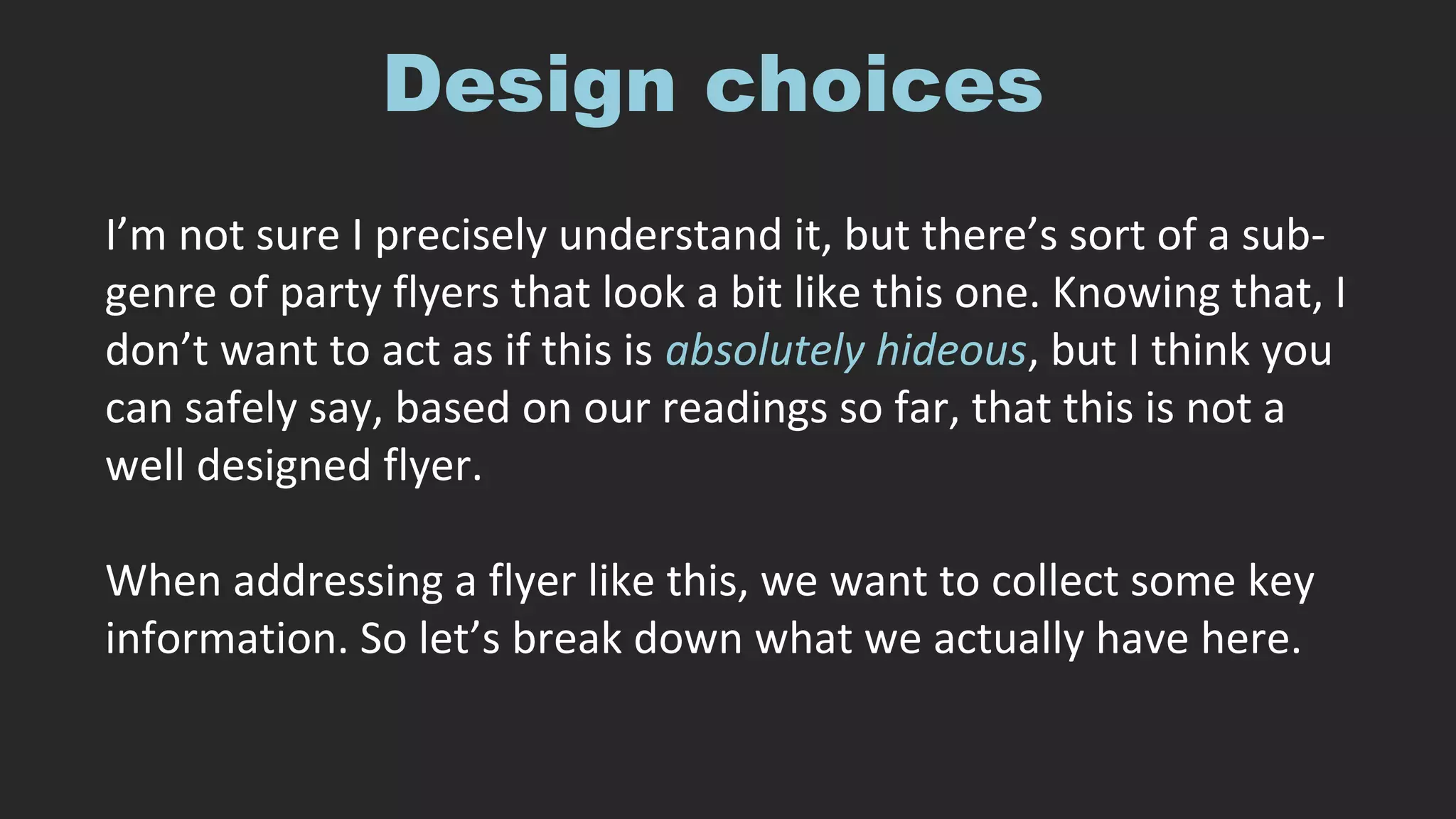 Design choices
I’m not sure I precisely understand it, but there’s sort of a sub-
genre of party flyers that look a bit like this one. Knowing that, I
don’t want to act as if this is absolutely hideous, but I think you
can safely say, based on our readings so far, that this is not a
well designed flyer.
When addressing a flyer like this, we want to collect some key
information. So let’s break down what we actually have here.
 