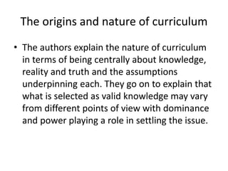 The origins and nature of curriculum
• The authors explain the nature of curriculum
in terms of being centrally about knowledge,
reality and truth and the assumptions
underpinning each. They go on to explain that
what is selected as valid knowledge may vary
from different points of view with dominance
and power playing a role in settling the issue.
 