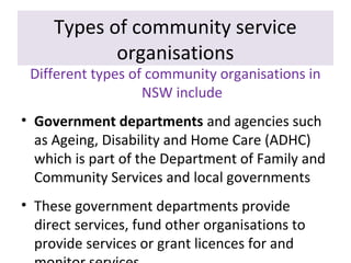 Types of community service
organisations

Different types of community organisations in
NSW include
• Government departments and agencies such
as Ageing, Disability and Home Care (ADHC)
which is part of the Department of Family and
Community Services and local governments
• These government departments provide
direct services, fund other organisations to
provide services or grant licences for and

 