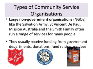Types of Community Service
Organisations

• Large non-government organisations (NGOs)
like the Salvation Army, St Vincent De Paul,
Mission Australia and the Smith Family often
run a range of services for many people
• They usually receive funding from government
departments, donations, fund raising and fees

 