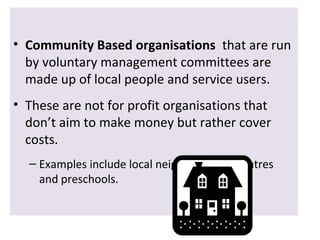 • Community Based organisations that are run
by voluntary management committees are
made up of local people and service users.
• These are not for profit organisations that
don’t aim to make money but rather cover
costs.
– Examples include local neighbourhood centres
and preschools.

 