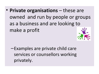 • Private organisations – these are
owned and run by people or groups
as a business and are looking to
make a profit
– Examples are private child care
services or counsellors working
privately.

 