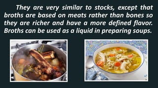 They are very similar to stocks, except that
broths are based on meats rather than bones so
they are richer and have a more defined flavor.
Broths can be used as a liquid in preparing soups.
 