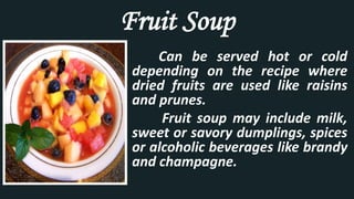 Fruit Soup
Can be served hot or cold
depending on the recipe where
dried fruits are used like raisins
and prunes.
Fruit soup may include milk,
sweet or savory dumplings, spices
or alcoholic beverages like brandy
and champagne.
 