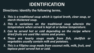 1. This is a traditional soup which is typical broth, clear soup, or
starch thickened soup.
2. This is variations on the traditional soup wherein the
temperature when served is kept at or below temperature.
3. Can be served hot or cold depending on the recipe where
dried fruits are used like raisins and prunes.
4. These are hearty soups made from fish, shellfish or
vegetables usually contain milk and potatoes.
5. This is a Filipino soup made from coconut milk, milk, fruit, and
tapioca pearl served hot or cold.
IDENTIFICATION
Directions: Identify the following terms.
 