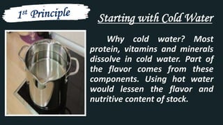 Starting with Cold Water
Why cold water? Most
protein, vitamins and minerals
dissolve in cold water. Part of
the flavor comes from these
components. Using hot water
would lessen the flavor and
nutritive content of stock.
 
