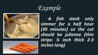Example
A fish stock only
simmer for a half hour
(30 minutes) so the cut
should be julienne (thin
strips: ¼ inch thick 2-3
inches long)
 