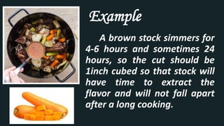 A brown stock simmers for
4-6 hours and sometimes 24
hours, so the cut should be
1inch cubed so that stock will
have time to extract the
flavor and will not fall apart
after a long cooking.
Example
 