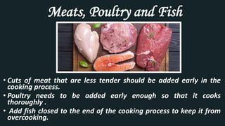 Meats, Poultry and Fish
• Cuts of meat that are less tender should be added early in the
cooking process.
• Poultry needs to be added early enough so that it cooks
thoroughly .
• Add fish closed to the end of the cooking process to keep it from
overcooking.
 