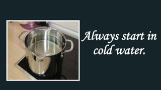 Always start in
cold water.
 