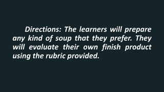 Directions: The learners will prepare
any kind of soup that they prefer. They
will evaluate their own finish product
using the rubric provided.
 