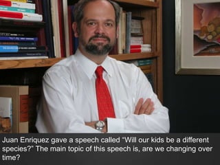Juan Enriquez gave a speech called “Will our kids be a different
species?” The main topic of this speech is, are we changing over
time?
 