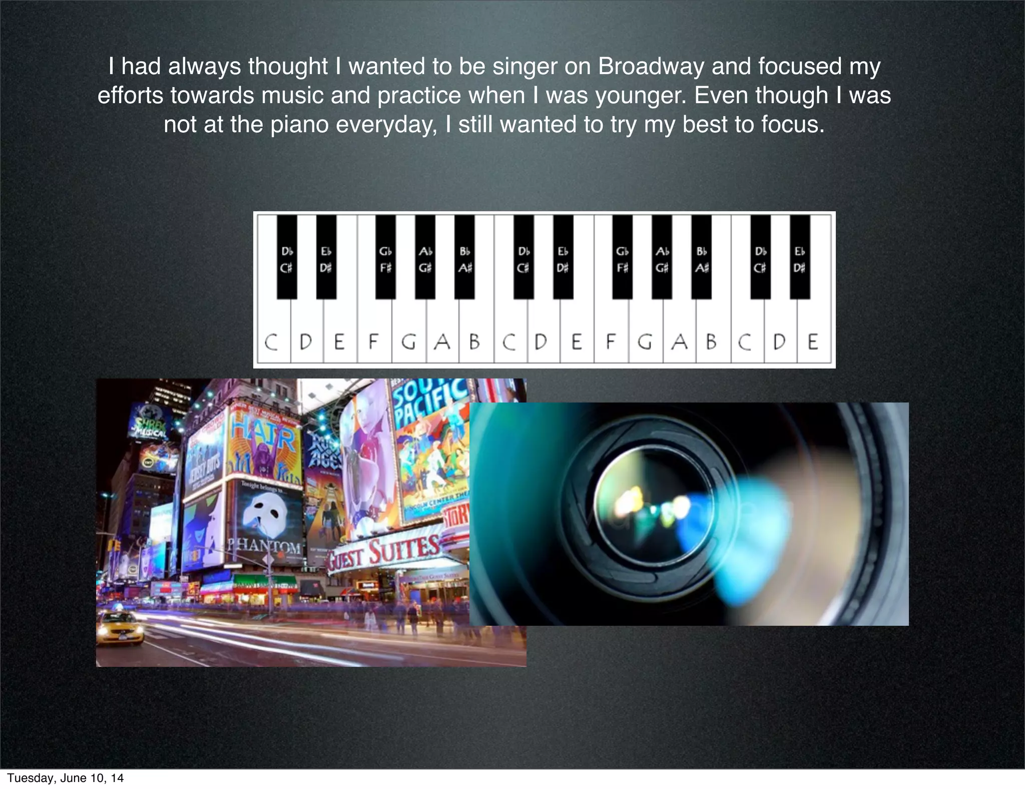 I had always thought I wanted to be singer on Broadway and focused my
efforts towards music and practice when I was younger. Even though I was
not at the piano everyday, I still wanted to try my best to focus.
Tuesday, June 10, 14
 