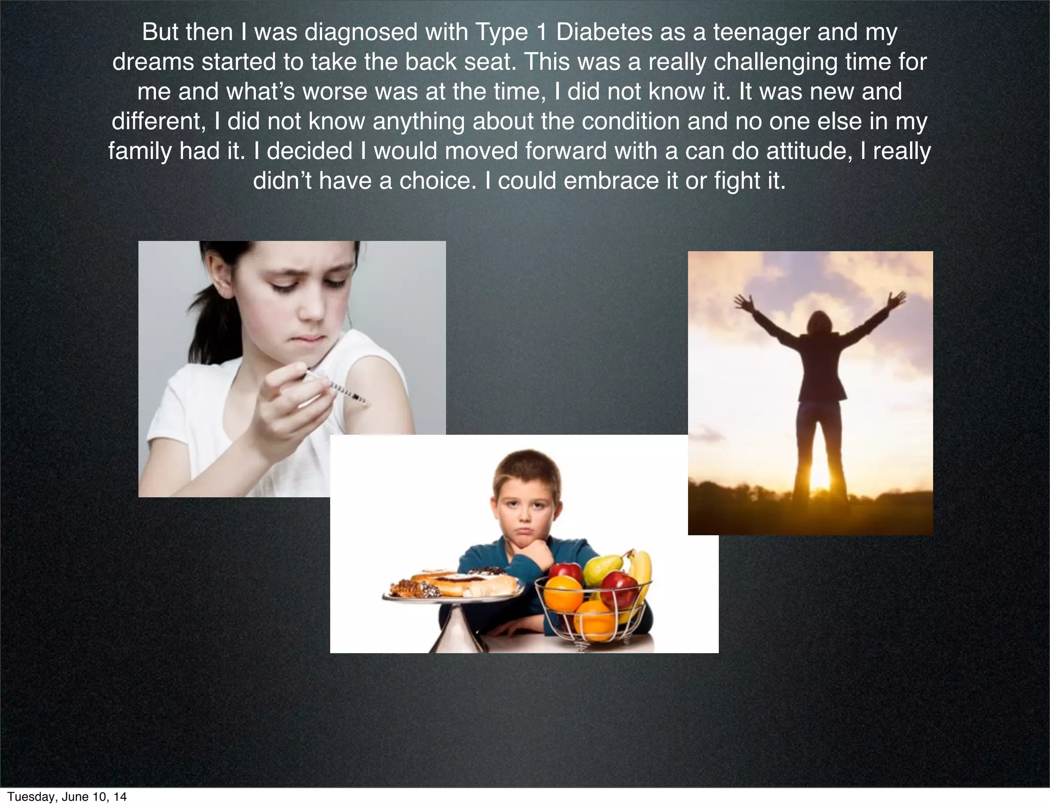 But then I was diagnosed with Type 1 Diabetes as a teenager and my
dreams started to take the back seat. This was a really challenging time for
me and what’s worse was at the time, I did not know it. It was new and
different, I did not know anything about the condition and no one else in my
family had it. I decided I would moved forward with a can do attitude, l really
didn’t have a choice. I could embrace it or ﬁght it.
Tuesday, June 10, 14
 