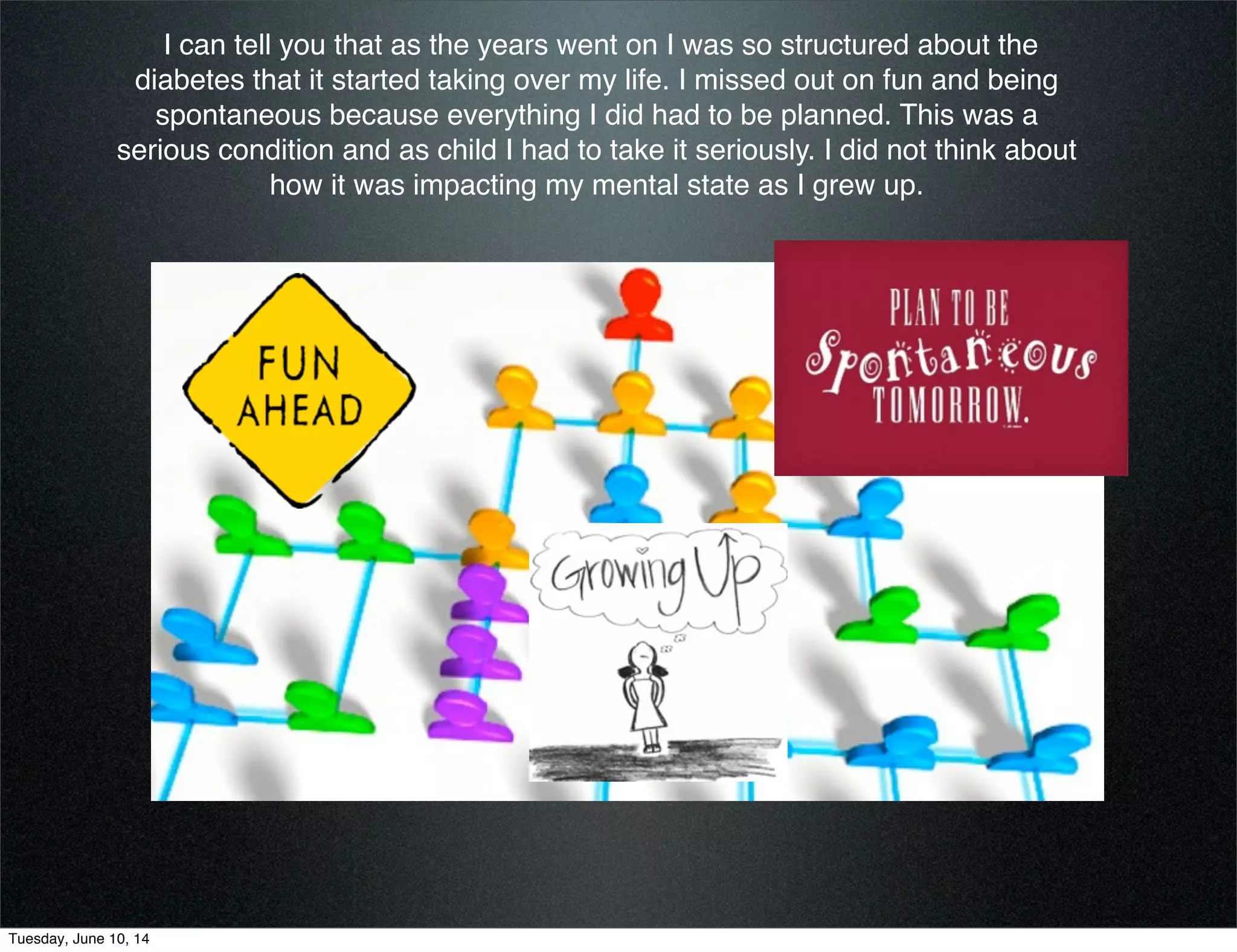 I can tell you that as the years went on I was so structured about the
diabetes that it started taking over my life. I missed out on fun and being
spontaneous because everything I did had to be planned. This was a
serious condition and as child I had to take it seriously. I did not think about
how it was impacting my mental state as I grew up.
Tuesday, June 10, 14
 